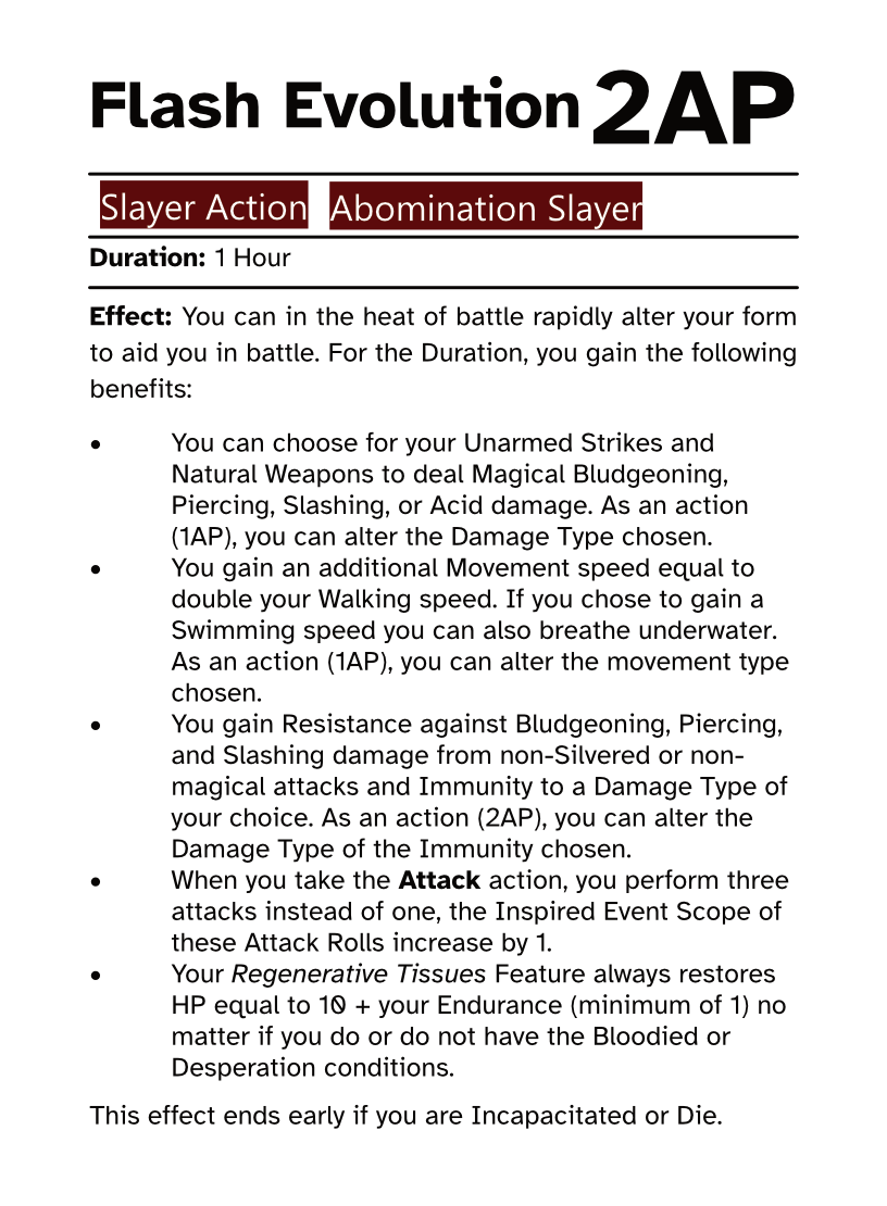 Slayer Action Card Flash Evolution AP Cost: 2AP Duration: 1 Hour Effect: You can in the heat of battle rapidly alter your form to aid you in battle. For the Duration, you gain the following benefits: •You can choose for your Unarmed Strikes and Natural Weapons to deal Magical Bludgeoning, Piercing, Slashing, or Acid damage. As an action (1AP), you can alter the Damage Type chosen. •You gain an additional Movement speed equal to double your Walking speed. If you chose to gain a Swimming speed you can also breathe underwater. As an action (1AP), you can alter the movement type chosen. •You gain Resistance against Bludgeoning, Piercing, and Slashing damage from non-Silvered or non-magical attacks and Immunity to a Damage Type of your choice. As an action (2AP), you can alter the Damage Type of the Immunity chosen. •When you take the Attack action, you perform three attacks instead of one, the Inspired Event Scope of these Attack Rolls increase by 1. •Your Regenerative Tissues Feature always restores HP equal to 10 + your Endurance (minimum of 1) no matter if you do or do not have the Bloodied or Desperation conditions. This effect ends early if you are Incapacitated or Die.